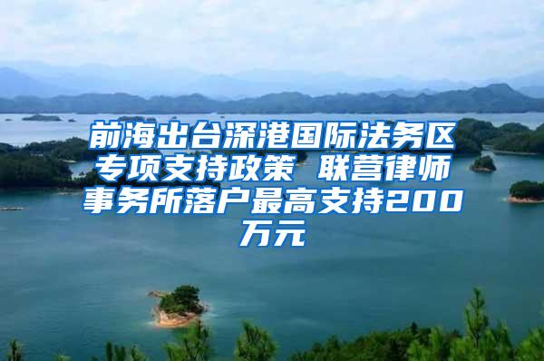 前海出台深港国际法务区专项支持政策 联营律师事务所落户最高支持200万元