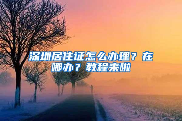 深圳居住证怎么办理？在哪办？教程来啦