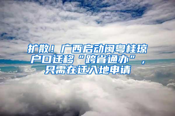 扩散！广西启动闽粤桂琼户口迁移“跨省通办”，只需在迁入地申请