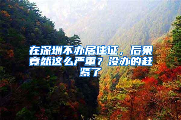 在深圳不办居住证，后果竟然这么严重？没办的赶紧了