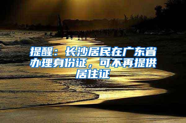 提醒：长沙居民在广东省办理身份证，可不再提供居住证