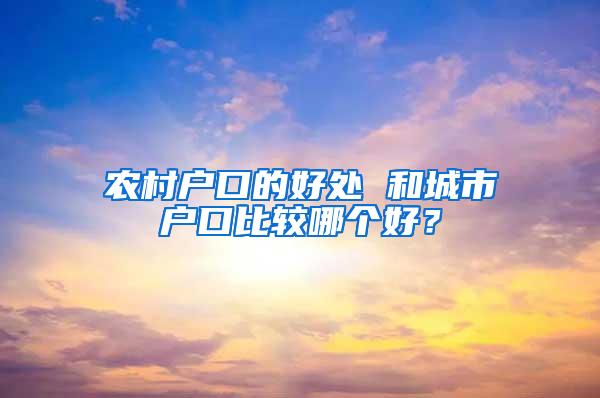 农村户口的好处 和城市户口比较哪个好？