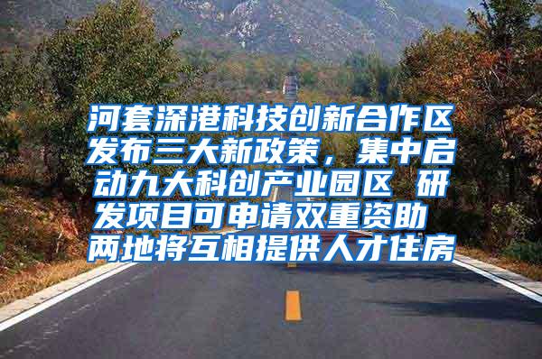 河套深港科技创新合作区发布三大新政策，集中启动九大科创产业园区 研发项目可申请双重资助 两地将互相提供人才住房