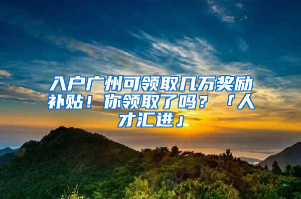 入户广州可领取几万奖励补贴！你领取了吗？「人才汇进」