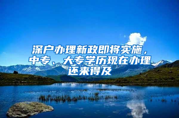 深户办理新政即将实施，中专、大专学历现在办理还来得及