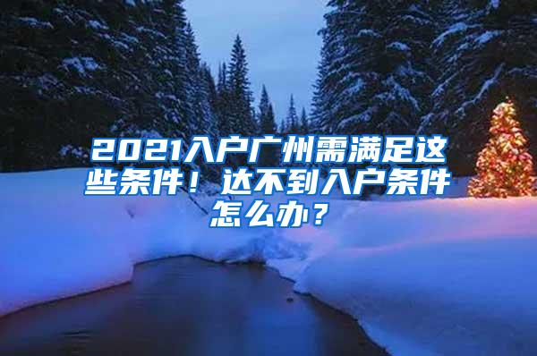 2021入户广州需满足这些条件！达不到入户条件怎么办？