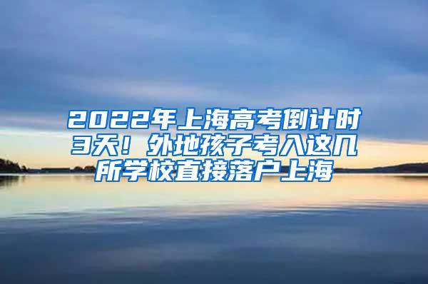 2022年上海高考倒计时3天！外地孩子考入这几所学校直接落户上海