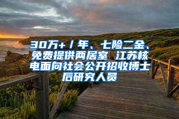 30万+／年、七险二金、免费提供两居室 江苏核电面向社会公开招收博士后研究人员