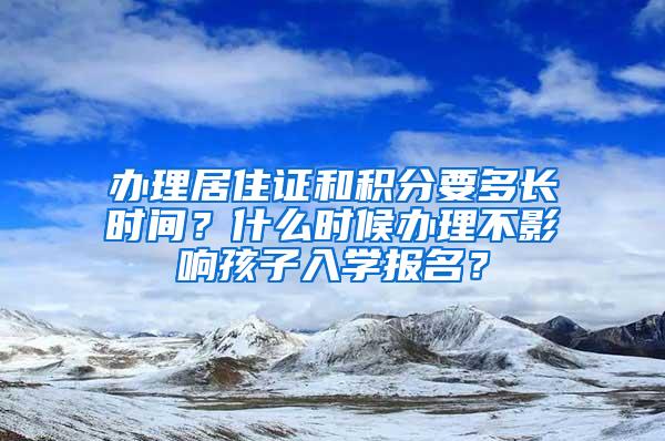 办理居住证和积分要多长时间？什么时候办理不影响孩子入学报名？