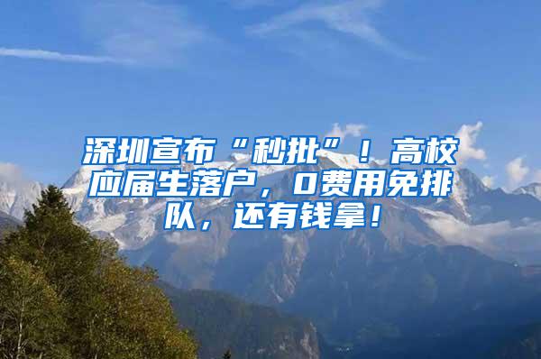 深圳宣布“秒批”！高校应届生落户，0费用免排队，还有钱拿！