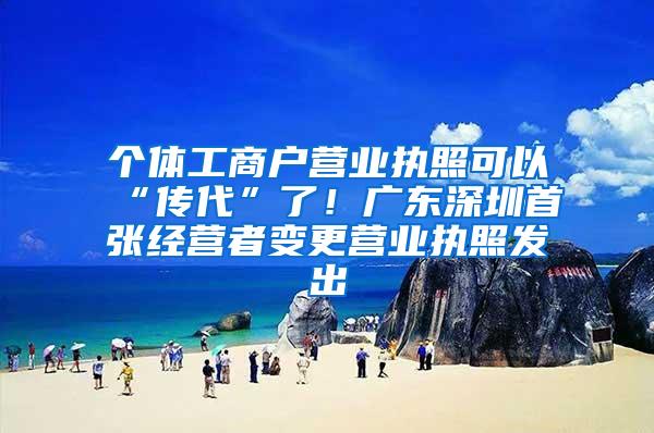 个体工商户营业执照可以“传代”了！广东深圳首张经营者变更营业执照发出