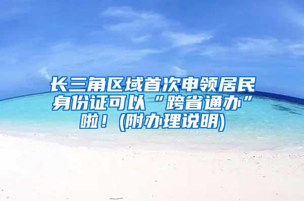 长三角区域首次申领居民身份证可以“跨省通办”啦！(附办理说明)