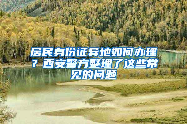 居民身份证异地如何办理？西安警方整理了这些常见的问题