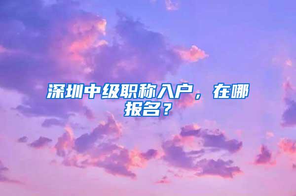 深圳中级职称入户，在哪报名？