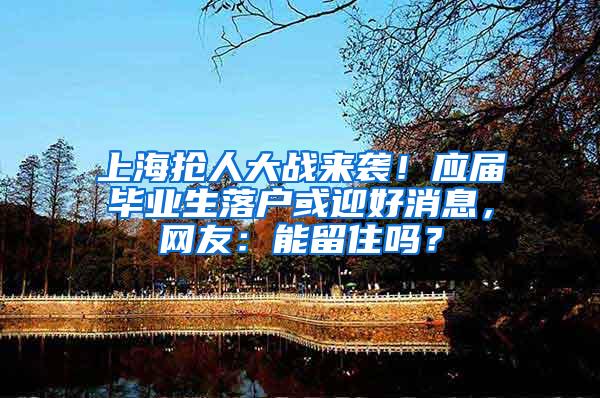 上海抢人大战来袭！应届毕业生落户或迎好消息，网友：能留住吗？