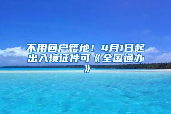 不用回户籍地！4月1日起出入境证件可《全国通办》