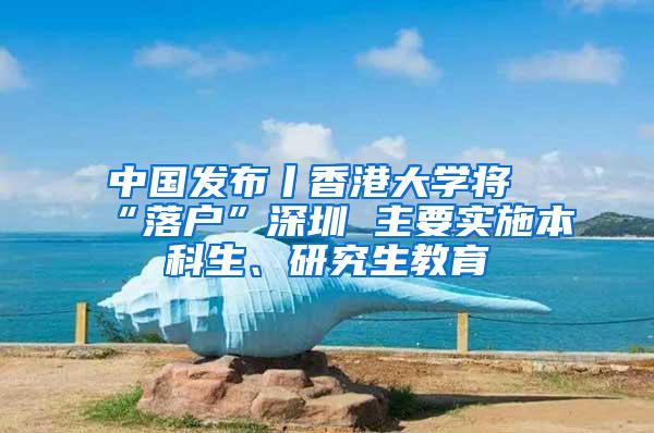 中国发布丨香港大学将“落户”深圳 主要实施本科生、研究生教育