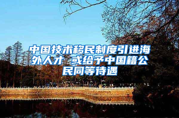 中国技术移民制度引进海外人才 或给予中国籍公民同等待遇