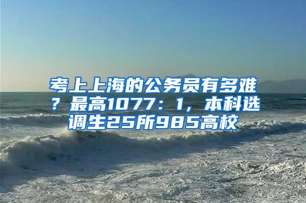 考上上海的公务员有多难？最高1077：1，本科选调生25所985高校