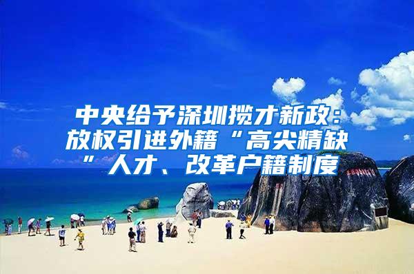 中央给予深圳揽才新政：放权引进外籍“高尖精缺”人才、改革户籍制度