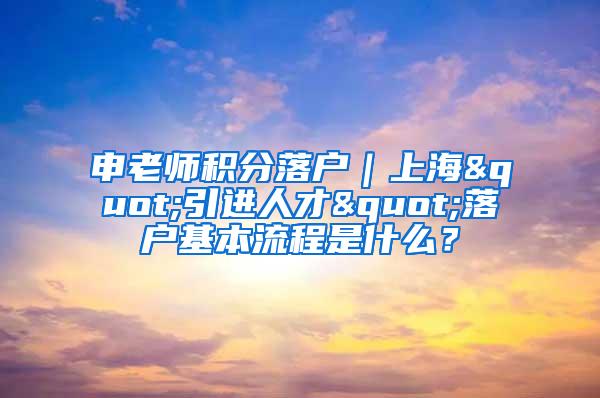 申老师积分落户｜上海"引进人才"落户基本流程是什么？