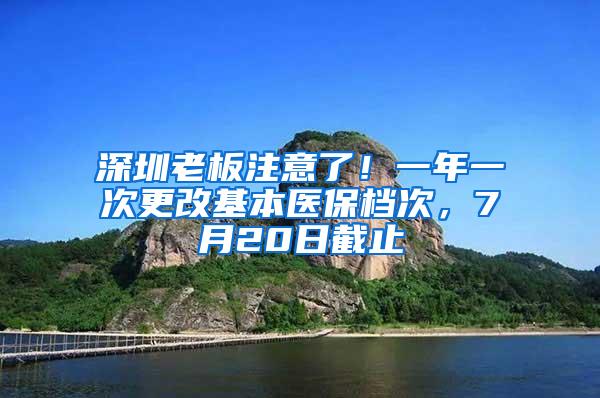 深圳老板注意了！一年一次更改基本医保档次，7月20日截止