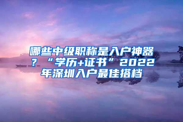 哪些中级职称是入户神器？“学历+证书”2022年深圳入户最佳搭档