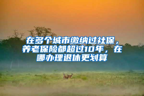 在多个城市缴纳过社保，养老保险都超过10年，在哪办理退休更划算