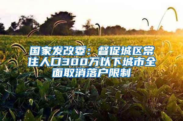 国家发改委：督促城区常住人口300万以下城市全面取消落户限制