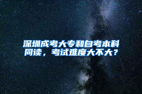 深圳成考大专和自考本科同读，考试难度大不大？