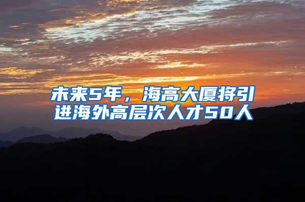 未来5年，海高大厦将引进海外高层次人才50人
