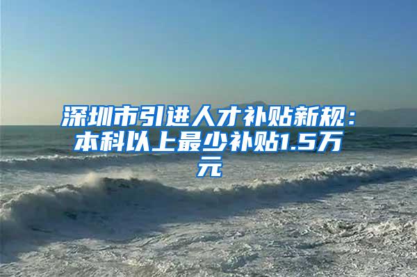 深圳市引进人才补贴新规：本科以上最少补贴1.5万元