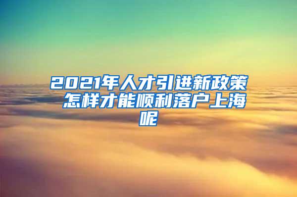 2021年人才引进新政策 怎样才能顺利落户上海呢