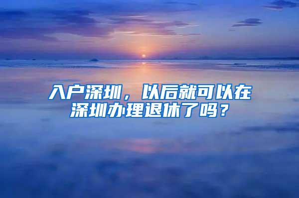 入户深圳，以后就可以在深圳办理退休了吗？