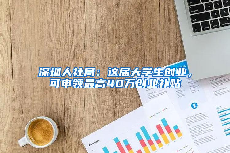 深圳人社局：这届大学生创业，可申领最高40万创业补贴