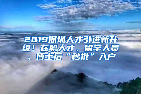 2019深圳人才引进新升级！在职人才、留学人员、博士后“秒批”入户