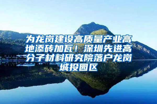 为龙岗建设高质量产业高地添砖加瓦！深圳先进高分子材料研究院落户龙岗城投园区