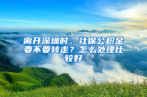 离开深圳时，社保公积金要不要转走？怎么处理比较好