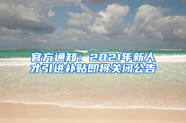 官方通知：2021年新人才引进补贴即将关闭公告