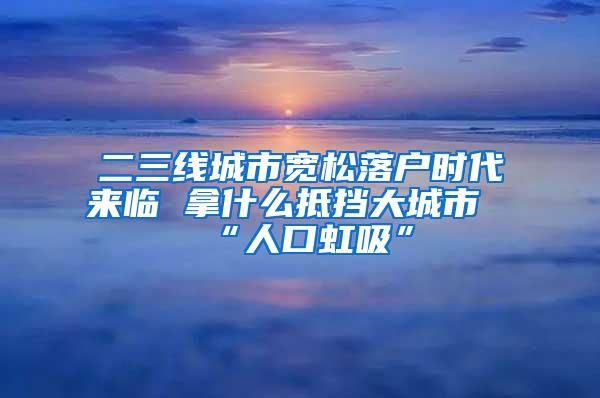 二三线城市宽松落户时代来临 拿什么抵挡大城市“人口虹吸”