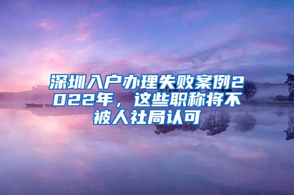 深圳入户办理失败案例2022年，这些职称将不被人社局认可