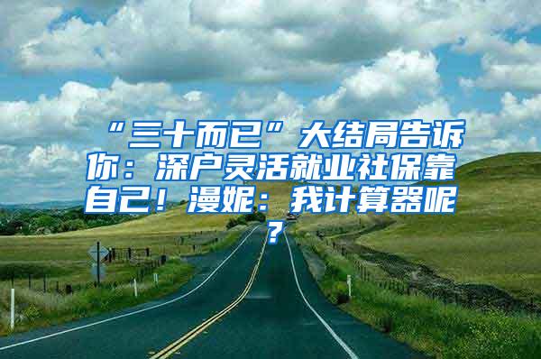 “三十而已”大结局告诉你：深户灵活就业社保靠自己！漫妮：我计算器呢？