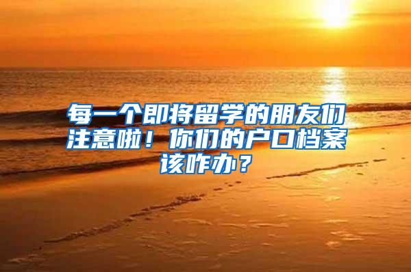 每一个即将留学的朋友们注意啦！你们的户口档案该咋办？