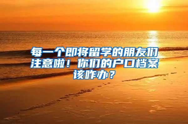 每一个即将留学的朋友们注意啦！你们的户口档案该咋办？