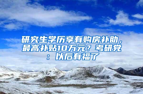 研究生学历享有购房补助，最高补贴10万元？考研党：以后有福了