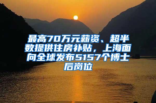 最高70万元薪资、超半数提供住房补贴，上海面向全球发布5157个博士后岗位