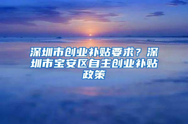 深圳市创业补贴要求？深圳市宝安区自主创业补贴政策