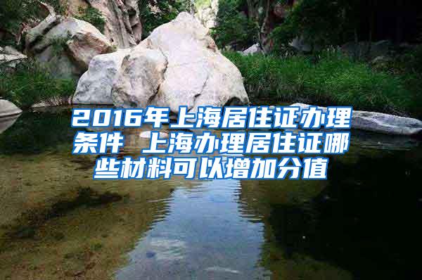 2016年上海居住证办理条件 上海办理居住证哪些材料可以增加分值