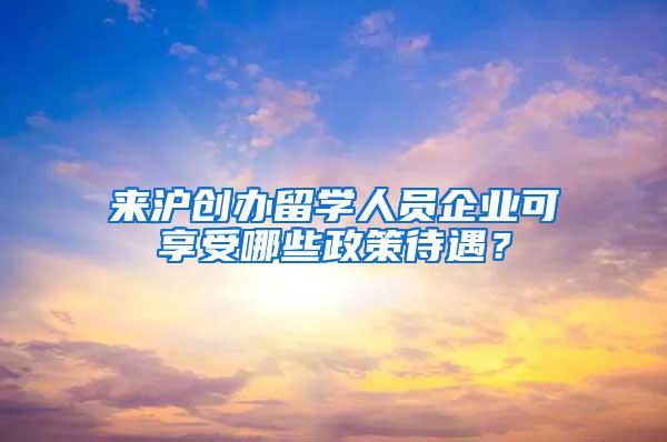 来沪创办留学人员企业可享受哪些政策待遇？