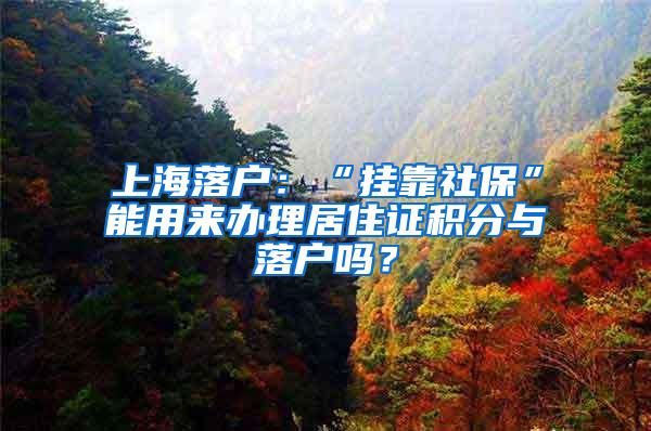 上海落户：“挂靠社保”能用来办理居住证积分与落户吗？